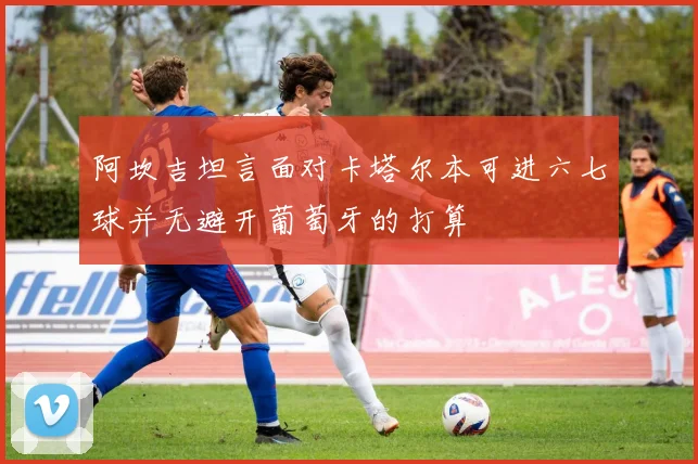 阿坎吉坦言面对卡塔尔本可进六七球并无避开葡萄牙的打算