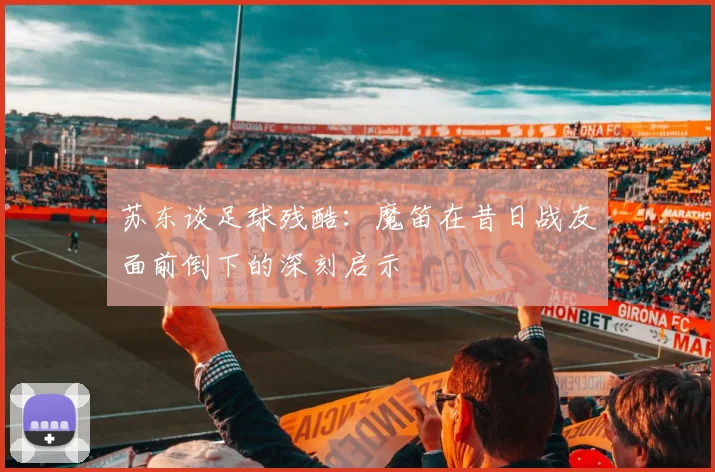 苏东谈足球残酷：魔笛在昔日战友面前倒下的深刻启示