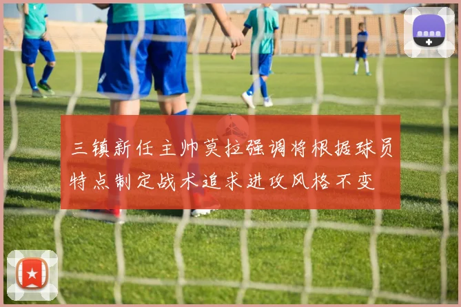 三镇新任主帅莫拉强调将根据球员特点制定战术追求进攻风格不变