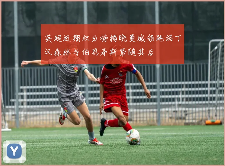 英超近期积分榜揭晓曼城领跑诺丁汉森林与伯恩茅斯紧随其后