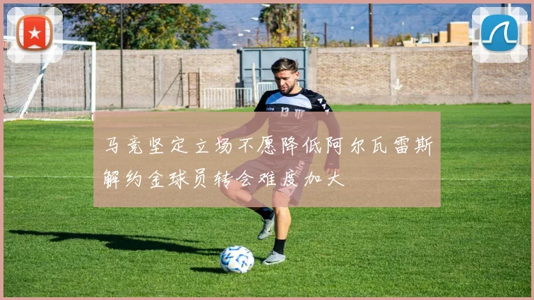 马竞坚定立场不愿降低阿尔瓦雷斯解约金球员转会难度加大