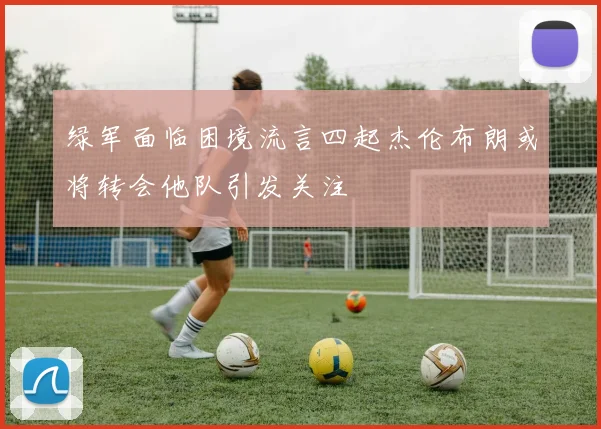 绿军面临困境流言四起杰伦布朗或将转会他队引发关注