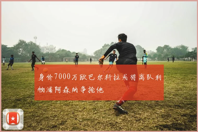 身价7000万欧巴尔科拉或将离队利物浦阿森纳争抢他