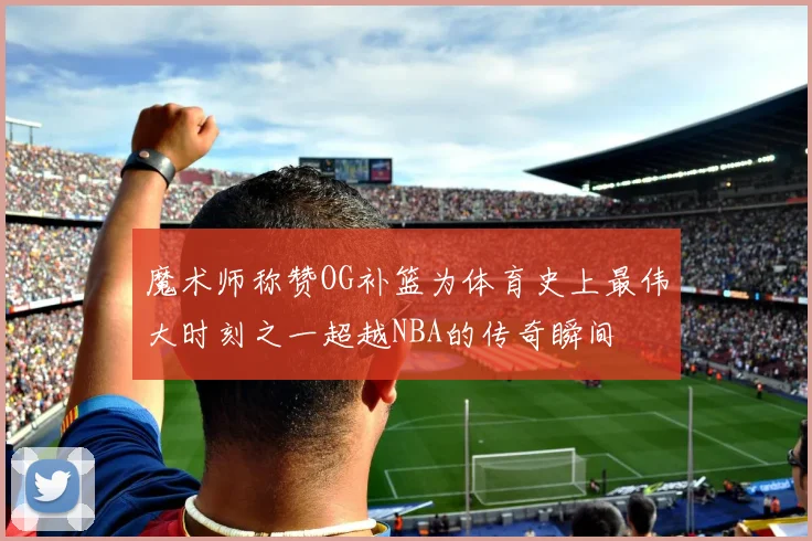 魔术师称赞OG补篮为体育史上最伟大时刻之一超越NBA的传奇瞬间