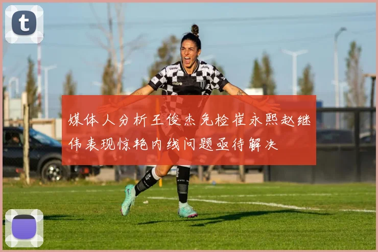 媒体人分析王俊杰免检崔永熙赵继伟表现惊艳内线问题亟待解决