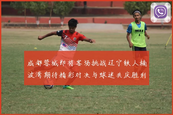 成都蓉城即将客场挑战辽宁铁人楠波湾期待精彩对决与球迷共庆胜利