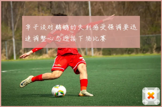 华子谈对鹈鹕的失利感受强调要迅速调整心态迎接下场比赛