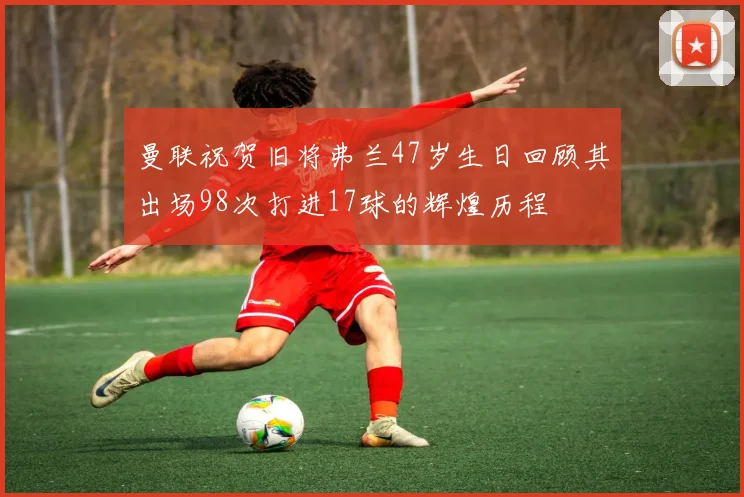 曼联祝贺旧将弗兰47岁生日回顾其出场98次打进17球的辉煌历程