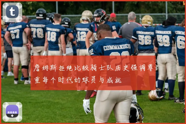 詹姆斯拒绝比较骑士队历史强调尊重每个时代的球员与成就