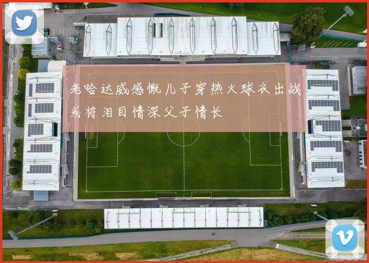 老哈达威感慨儿子穿热火球衣出战或将泪目情深父子情长