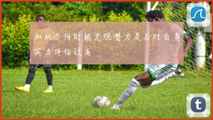 加纳乔何时能兑现潜力是否对自身实力评估过高