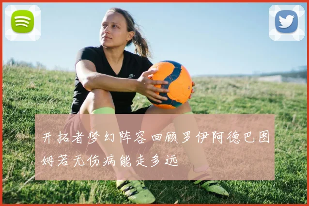 开拓者梦幻阵容回顾罗伊阿德巴图姆若无伤病能走多远