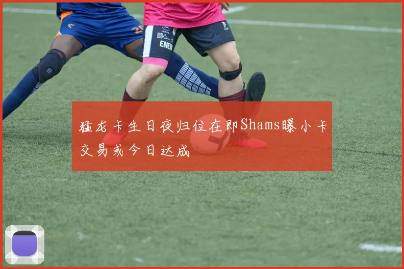 猛龙卡生日夜归位在即Shams曝小卡交易或今日达成