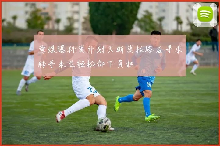 意媒曝科莫计划买断莫拉塔后寻求转手米兰轻松卸下负担