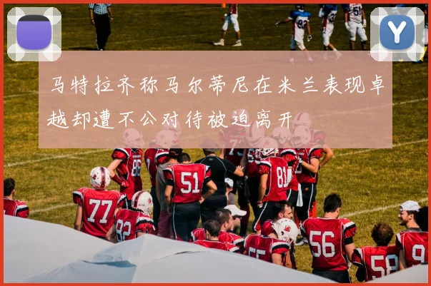 马特拉齐称马尔蒂尼在米兰表现卓越却遭不公对待被迫离开