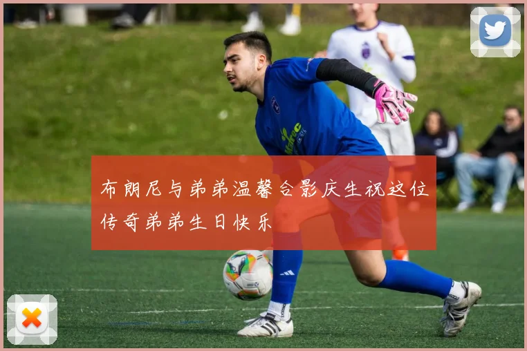 布朗尼与弟弟温馨合影庆生祝这位传奇弟弟生日快乐