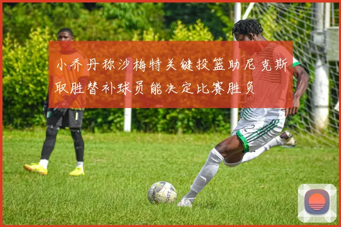 小乔丹称沙梅特关键投篮助尼克斯取胜替补球员能决定比赛胜负