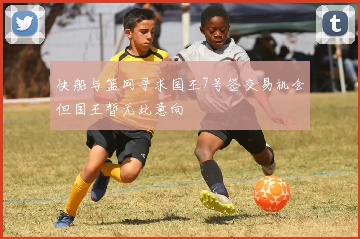 快船与篮网寻求国王7号签交易机会但国王暂无此意向