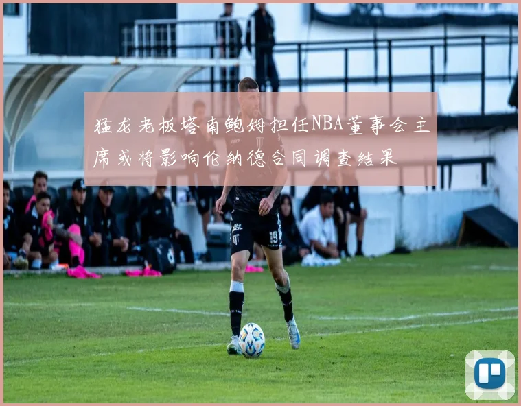 猛龙老板塔南鲍姆担任NBA董事会主席或将影响伦纳德合同调查结果