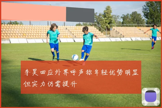 李昊回应外界呼声称年轻优势明显但实力仍需提升