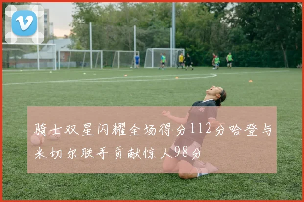 骑士双星闪耀全场得分112分哈登与米切尔联手贡献惊人98分