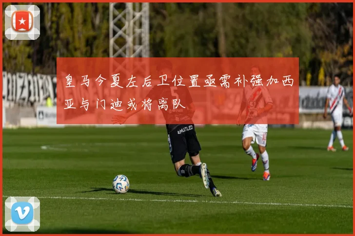 皇马今夏左后卫位置亟需补强加西亚与门迪或将离队